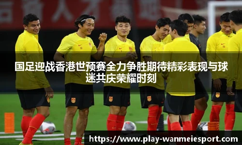 国足迎战香港世预赛全力争胜期待精彩表现与球迷共庆荣耀时刻