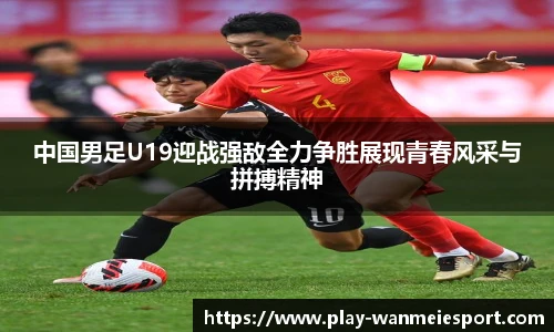 中国男足U19迎战强敌全力争胜展现青春风采与拼搏精神