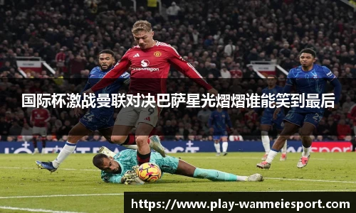 国际杯激战曼联对决巴萨星光熠熠谁能笑到最后