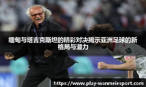 缅甸与塔吉克斯坦的精彩对决揭示亚洲足球的新格局与潜力